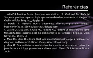 1. AAMOS Position Paper. American Association of Oral and Maxillofacial
Surgeons position paper on biphosphonate-related osteonecrosis of the jaw. J
Oral Maxillofac Surg 2007, 63:369-76.
2. Boraks S. Medicina Bucal: tratamento clínico-cirúrgico das doenças
bucomaxilofaciais. São Paulo: Artes Médicas; 2010.
3. Castro LF, Silva ATA, Chung MC, Ferreira AG, Ferreira EI. Bifosfonatos como
transportadores osteotrópicos no planejamento de fármacos dirigidos. Quim
Nova 2004; 27:456-60.
4. Marx RE, Stern D, editors. Oral and maxillofacial pathology: a radionale for
diagnosis and treatment. Illinois: Quintessence Books; 2003.
5. Marx RE. Oral and intravenous bisphosphonate – induced osteonecrosis of the
jaws: history, etiology, prevention and treatment. Illinois: Quintessence Books;
2006.
 
