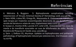 6. Mehrotra B, Ruggiero             S. Biphosphonate complications including
osteonecrosis of the jaw. American Society of Hematology 2006; 515:536-60.
7. Neto HDM, Lisboa RD, Ortega RL, Mazzonetto R. Osteonecrose mandibular
após terapia por implantes osseointegrados decorrente do uso de bifosfonato:
revisão de literatura e relato de caso, Implantnews 2007; 4:427-30.
8. Scarpa LC, Arantes DCB, Lacerda JCT, Leite LCM,. Osteonecrose nos ossos da
maxila e da mandíbula associados ao suso de bifosfonatos de sódio. Revista
Brasileira de Pesquisa em Saúde 2010; 12(1):86-92.
9. Sarin J, DeRossi SS, Akyntoye. Updates on biphosphonates and pothencial
pathobiology of biphosphonate-induced jaw osteonecrosis. Oral Diseases 2008;
14:277-85.
 