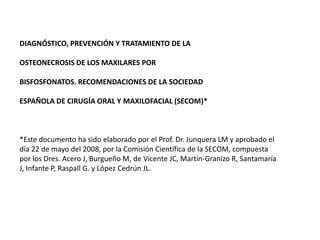 DIAGNÓSTICO, PREVENCIÓN Y TRATAMIENTO DE LA OSTEONECROSIS DE LOS MAXILARES POR BISFOSFONATOS. RECOMENDACIONES DE LA SOCIEDAD ESPAÑOLA DE CIRUGÍA ORAL Y MAXILOFACIAL (SECOM)* *Este documento ha sido elaborado por el Prof. Dr. Junquera LM y aprobado el día 22 de mayo del 2008, por la Comisión Científica de la SECOM, compuesta por los Dres. Acero J, Burgueño M, de Vicente JC, Martín-Granizo R, Santamaría J, Infante P, Raspall G. y López Cedrún JL. 