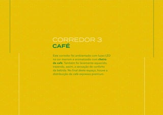 CORREDOR 3
CAFÉ
Este corredor foi ambientado com luzes LED
na cor marrom e aromatizado com cheiro
de café. Também foi levemente aquecido,
trazendo, assim, a sensação de conforto
da bebida. No final deste espaço, houve a
distribuição de café expresso premium.
 