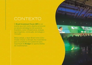 O Brasil Investment Forum (BIF) é um
evento que tem como objetivo promover
os setores estratégicos da economia
brasileira, como infraestrutura, energia,
agronegócios, construção, tecnologia e
inovação.
Nessa edição, a Apex-Brasil tinha como
missão chamar a atenção dos investidores
para os produtos com potencial para
exportação e divulgar as oportunidades
de investimentos.
CONTEXTO
 