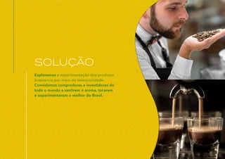 Exploramos a experimentação dos produtos
brasileiros por meio da sensorialidade.
Convidamos compradores e investidores de
todo o mundo a sentirem o aroma, tocarem
e experimentarem o melhor do Brasil.
SOLUÇÃO
 