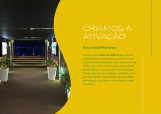 CRIAMOS A
ATIVAÇÃO
Sinta o Brasil/Feel Brazil
Construímos três corredores que foram
ambientados seguindo uma linha visual
única de cada produto, com estruturas de
LEDs com cores, essências e controle de
temperatura, criando um clima futurista.
Assim, passamos a imagem do País como
um exportador que associa diversidade,
tecnologia, qualidade e inovação a seus
produtos.
 