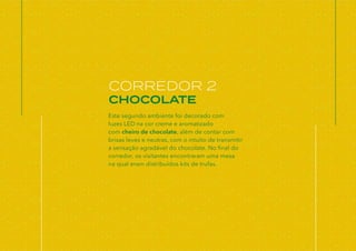 Este segundo ambiente foi decorado com
luzes LED na cor creme e aromatizado
com cheiro de chocolate, além de contar com
brisas leves e neutras, com o intuito de transmitir
a sensação agradável do chocolate. No final do
corredor, os visitantes encontraram uma mesa
na qual eram distribuídos kits de trufas.
CORREDOR 2
CHOCOLATE
 