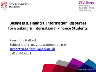 Business & Financial Information Resources
for Banking & International Finance Students
Samantha Halford
Subject Librarian, Cass Undergraduates
samantha.halford.1@city.ac.uk
020 7040 4151
www.city.ac.uk/library
 