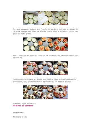 Em uma assadeira, coloque um fiozinho de azeite e distribua as rodelas de
berinjela. Coloque um pouco de tomate picado sobre as rodelas e, depois, um
pouco do molho pronto.
Agora, distribua um pouco do presunto, da muçarela e do parmesão ralado. Um
de cada vez.
Finalize com o orégano e a azeitona para enfeitar. Leve ao forno médio (180ºC),
preaquecido, por, aproximadamente, 15 minutos ou até derreter o queijo.
Prontinho, agora é só servir!!
Rolinhos de Berinjela
Ingredientes:
1 berinjela média
 