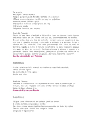 Sal a gosto
Requeijão Cremoso a gosto
100g de queijo muçarela fatiado e cortado em pedacinhos
100g de presunto fatiado e também cortado em pedacinhos
Azeitonas verdes picadas a gosto
1/2 sachê de molho de tomate pronto de 340g
1/2 tomate picado
Orégano e Parmesão para salpicar
Modo de Preparo:
Depois de lavar bem a berinjela e higienizá-la como de costume, corte algumas
tiras finas e deixe em uma vasilha com água por, aproximadamente, 15 minutos.
Em um prato, abra uma tira de berinjela, tempere com um pouquinho de sal,
distribua o requeijão cremoso, a muçarela, o presunto e a azeitona. Enrole e
reserve em um refratário. Faça este procedimento com todas as tiras de
berinjela. Espalhe o molho de tomate no refratário (se achar necessário coloque
um pouco de leite- eu coloquei). Distribua o tomate e salpique o orégano e o
parmesão. Leve ao forno médio (180ºC), preaquecido, por cerca de 20 minutos ou
até derreter o queijo e cozinhar um pouco a berinjela. Prontinho é só servir.
Lombo Acebolado em Tirinhas
Ingredientes:
Lombo cortado em bifes e depois em tirinhas na quantidade desejada
Cebola cortada a gosto
Sal e pimenta do reino a gosto
Azeite para fritar
Modo de Preparo:
Tempere as tirinhas com o sal e a pimenta do reino e leve à geladeira por 20
minutos. Unte uma frigideira com azeite e frite o lombo e a cebola em fogo
baixo. Desligue o fogo e sirva.
Carne de Porco com Batata
Ingredientes:
350g de carne suína cortada em pedaços (pode ser lombo)
2 batatas cortadas em pedaços e cozidas
Sal, alho e cebola a gosto (usei também um pouquinho de Sazón Vermelho)
Óleo ou azeite (um fiozinho para refogar a carne)
Um pouco de água quente
 