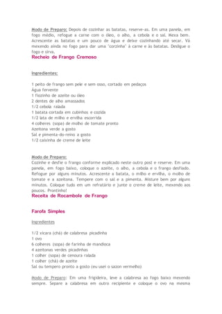 Modo de Preparo: Depois de cozinhar as batatas, reserve-as. Em uma panela, em
fogo médio, refogue a carne com o óleo, o alho, a cebola e o sal. Mexa bem.
Acrescente as batatas e um pouco de água e deixe cozinhando até secar. Vá
mexendo ainda no fogo para dar uma "corzinha" à carne e às batatas. Desligue o
fogo e sirva.
Recheio de Frango Cremoso
Ingredientes:
1 peito de frango sem pele e sem osso, cortado em pedaços
Água fervente
1 fiozinho de azeite ou óleo
2 dentes de alho amassados
1/2 cebola ralada
1 batata cortada em cubinhos e cozida
1/2 lata de milho e ervilha escorrida
4 colheres (sopa) de molho de tomate pronto
Azeitona verde a gosto
Sal e pimenta-do-reino a gosto
1/2 caixinha de creme de leite
Modo de Preparo:
Cozinhe e desfie o frango conforme explicado neste outro post e reserve. Em uma
panela, em fogo baixo, coloque o azeite, o alho, a cebola e o frango desfiado.
Refogue por alguns minutos. Acrescente a batata, o milho e ervilha, o molho de
tomate e a azeitona. Tempere com o sal e a pimenta. Misture bem por alguns
minutos. Coloque tudo em um refratário e junte o creme de leite, mexendo aos
poucos. Prontinho!
Receita de Rocambole de Frango
Farofa Simples
Ingredientes
1/2 xícara (chá) de calabresa picadinha
1 ovo
6 colheres (sopa) de farinha de mandioca
4 azeitonas verdes picadinhas
1 colher (sopa) de cenoura ralada
1 colher (chá) de azeite
Sal ou tempero pronto a gosto (eu usei o sazon vermelho)
Modo de Preparo: Em uma frigideira, leve a calabresa ao fogo baixo mexendo
sempre. Separe a calabresa em outro recipiente e coloque o ovo na mesma
 