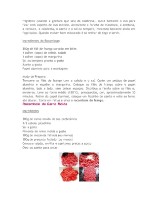 frigideira (usando a gordura que saiu da calabresa). Mexa bastante o ovo para
ficar com aspecto de ovo mexido. Acrescente a farinha de mandioca, a azeitona,
a cenoura, a calabresa, o azeite e o sal ou tempero, mexendo bastante ainda em
fogo baixo. Quando estiver bem misturado é só retirar do fogo e servir.
Ingredientes do Rocambole:
350g de filé de frango cortado em bifes
1 colher (sopa) de cebola ralada
1 colher (sopa) de margarina
Sal ou tempero pronto a gosto
Azeite a gosto
Papel alumínio para a montagem
Modo de Preparo:
Tempere os filés de frango com a cebola e o sal. Corte um pedaço de papel
alumínio e espalhe a margarina. Coloque os filés de frango sobre o papel
alumínio, lado a lado, sem deixar espaços. Distribua a farofa sobre os filés e,
enrole-os. Leve ao forno médio (180°C), preaquecido, por, aproximadamente 30
minutos. Retire do papel alumínio, coloque um fiozinho de azeite e volte ao forno
até dourar. Corte em fatias e sirva o rocambole de frango.
Rocambole de Carne Moída
Ingredientes
300g de carne moída de sua preferência
1/2 cebola picadinha
Sal a gosto
Pimenta do reino moída a gosto
100g de mozarela fatiada (ou menos)
100g de presunto fatiado (ou menos)
Cenoura ralada, ervilha e azeitonas pretas a gosto
Óleo ou azeite para untar
 