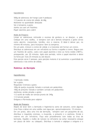 Ingredientes
500g de sobrecoxa de frango (usei 4 pedaços)
1/2 pacote de creme de cebola de 68g
Maionese na quantidade desejada
Sal e temperos a gosto
Azeite (eu usei um fiozinho)
Papel alumínio para cobrir
Modo de Preparo:
Limpe as sobrecoxas retirando o excesso de gordura e, se desejar, a pele.
Coloque em uma vasilha, e tempere com sal e demais temperos a gosto (ervas
como alecrim, manjericão, tomilho, etc) e reserve. O ideal é deixar por, no
mínimo 40 minutos, para incorporar bem os temperos.
Em um pote, misture o creme de cebola e a maionese até formar um creme.
Distribua as sobrecoxas em um refratário ou forma e espalhe o creme. Regue com
um fiozinho de azeite, cubra com papel alumínio e leve ao forno médio (180ºC),
preaquecido, por 20 minutos. Após este período, retire o papel alumínio e deixe
no forno por mais 25 minutos ou até dourar.
Esta porção serve 2 pessoas, para porções maiores é só aumentar a quantidade de
sobrecoxas e do creme de cebola.
Rolinhos de Berinjela
Ingredientes:
1 berinjela média
Sal a gosto
Requeijão Cremoso a gosto
100g de queijo muçarela fatiado e cortado em pedacinhos
100g de presunto fatiado e também cortado em pedacinhos
Azeitonas verdes picadas a gosto
1/2 sachê de molho de tomate pronto de 340g
1/2 tomate picado
Orégano e Parmesão para salpicar
Modo de Preparo:
Depois de lavar bem a berinjela e higienizá-la como de costume, corte algumas
tiras finas e deixe em uma vasilha com água por, aproximadamente, 15 minutos.
Em um prato, abra uma tira de berinjela, tempere com um pouquinho de sal,
distribua o requeijão cremoso, a muçarela, o presunto e a azeitona. Enrole e
reserve em um refratário. Faça este procedimento com todas as tiras de
berinjela. Espalhe o molho de tomate no refratário (se achar necessário coloque
um pouco de leite- eu coloquei). Distribua o tomate e salpique o orégano e o
 