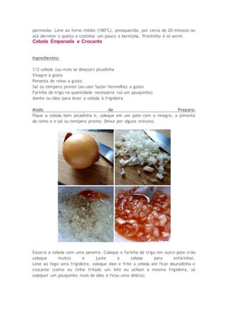 parmesão. Leve ao forno médio (180ºC), preaquecido, por cerca de 20 minutos ou
até derreter o queijo e cozinhar um pouco a berinjela. Prontinho é só servir.
Cebola Empanada e Crocante
Ingredientes:
1/2 cebola (ou mais se desejar) picadinha
Vinagre a gosto
Pimenta do reino a gosto
Sal ou tempero pronto (eu usei Sazón Vermelho) a gosto
Farinha de trigo na quantidade necessária (só um pouquinho)
Azeite ou óleo para levar a cebola à frigideira
Modo de Preparo:
Pique a cebola bem picadinha e, coloque em um pote com o vinagre, a pimenta
do reino e o sal ou tempero pronto. Deixe por alguns minutos.
Escorra a cebola com uma peneira. Coloque a farinha de trigo em outro pote (não
coloque muito) e junte a cebola para enfarinhar.
Leve ao fogo uma frigideira, coloque óleo e frite a cebola até ficar douradinha e
crocante (como eu tinha fritado um bife eu utilizei a mesma frigideira, só
coloquei um pouquinho mais de óleo e ficou uma delícia).
 