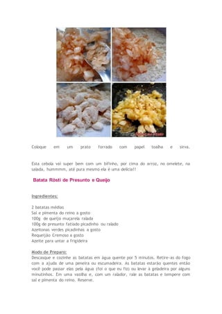 Coloque em um prato forrado com papel toalha e sirva.
Esta cebola vai super bem com um bifinho, por cima do arroz, no omelete, na
salada, hummmm, até pura mesmo ela é uma delícia!!
Batata Rösti de Presunto e Queijo
Ingredientes:
2 batatas médias
Sal e pimenta do reino a gosto
100g de queijo muçarela ralada
100g de presunto fatiado picadinho ou ralado
Azeitonas verdes picadinhas a gosto
Requeijão Cremoso a gosto
Azeite para untar a frigideira
Modo de Preparo:
Descasque e cozinhe as batatas em água quente por 5 minutos. Retire-as do fogo
com a ajuda de uma peneira ou escumadeira. As batatas estarão quentes então
você pode passar elas pela água (foi o que eu fiz) ou levar à geladeira por alguns
minutinhos. Em uma vasilha e, com um ralador, rale as batatas e tempere com
sal e pimenta do reino. Reserve.
 