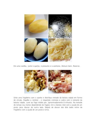 Em uma vasilha, junte o queijo, o presunto e a azeitona. Misture bem. Reserve.
Unte uma frigideira com o azeite e distribua metade da batata ralada em forma
de círculo. Espalhe o recheio , o requeijão cremoso e cubra com o restante da
batata ralada. Leve ao fogo médio por, aproximadamente 8 minutos. Na metade
do tempo (ou menos dependendo do fogão) vire a batata rösti com a ajuda de um
prato para dourar do outro lado. Depois de dourar dos dois lados retire da
frigideira com a ajuda de um prato e sirva.
 