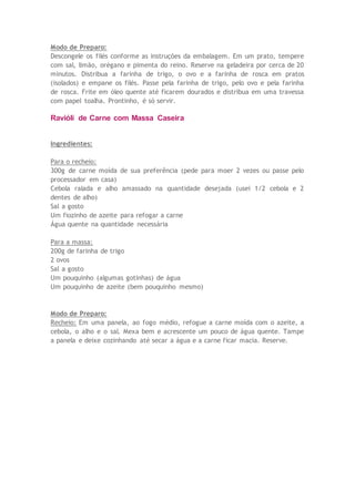 Modo de Preparo:
Descongele os filés conforme as instruções da embalagem. Em um prato, tempere
com sal, limão, orégano e pimenta do reino. Reserve na geladeira por cerca de 20
minutos. Distribua a farinha de trigo, o ovo e a farinha de rosca em pratos
(isolados) e empane os filés. Passe pela farinha de trigo, pelo ovo e pela farinha
de rosca. Frite em óleo quente até ficarem dourados e distribua em uma travessa
com papel toalha. Prontinho, é só servir.
Ravióli de Carne com Massa Caseira
Ingredientes:
Para o recheio:
300g de carne moída de sua preferência (pede para moer 2 vezes ou passe pelo
processador em casa)
Cebola ralada e alho amassado na quantidade desejada (usei 1/2 cebola e 2
dentes de alho)
Sal a gosto
Um fiozinho de azeite para refogar a carne
Água quente na quantidade necessária
Para a massa:
200g de farinha de trigo
2 ovos
Sal a gosto
Um pouquinho (algumas gotinhas) de água
Um pouquinho de azeite (bem pouquinho mesmo)
Modo de Preparo:
Recheio: Em uma panela, ao fogo médio, refogue a carne moída com o azeite, a
cebola, o alho e o sal. Mexa bem e acrescente um pouco de água quente. Tampe
a panela e deixe cozinhando até secar a água e a carne ficar macia. Reserve.
 