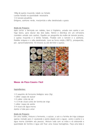 100g de queijo muçarela ralado ou fatiado
Lombo fatiado na quantidade necessária
1/2 tomate picadinho
Orégano, azeitona verde, manjericão e alho desidratado a gosto
Modo de Preparo:
Após cortar a berinjela em rodelas, leve à frigideira, untada com azeite e em
fogo baixo, para dourar dos dois lados. Retire e distribua em um refratário
(também untado com azeite). Espalhe um pouquinho do molho de tomate pronto,
o queijo muçarela e o lombo fatiado. Finalize com o tomate e a azeitona.
Polvilhe orégano e o alho desidratado. Leve ao forno médio (180ºC), preaquecido,
por, aproximadamente 10 minutos ou até derreter o queijo.
Massa de Pizza Caseira Fácil
Ingredientes:
1/2 saquinho de fermento biológico seco (5g)
1 colher (sopa) de açúcar
1/2 colher (chá) de sal
1 e 3/4 de xícara (chá) de farinha de trigo
1 colher (sopa) de azeite
3/4 xícara de água morna
Azeite e fubá para untar
Modo de Preparo:
Em uma vasilha, misture o fermento, o açúcar, o sal e a farinha de trigo (coloque
apenas metade para ir ajustando o ponto depois com a água). Junte o azeite e a
água morna (também aos poucos). Misture tudo com as mãos e vá colocando a
quantidade de farinha e água até ficar uma massa homogênea. Faça uma bola e
 