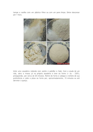 tampe a vasilha com um plástico filme ou com um pano limpo. Deixe descansar
por 1 hora.
Unte uma assadeira redonda com azeite e polvilhe o fubá. Com a ajuda de um
rolo, abra a massa já na própria assadeira e leve ao forno (+ ou - 230º),
preaquecido, por cerca de 20 minutos. Retire do forno e coloque o recheio de sua
preferência e volte a pizza ao forno por, aproximadamente, 15 minutos ou até
derreter o queijo.
 