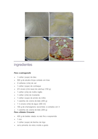 ingredientes
Para o estrogonofe
 1 colher (sopa) de óleo
 500 g de alcatra limpa cortada em tiras
 2 colheres (chá) de sal
 1 colher (sopa) de conhaque
 2/3 xícara (chá rasa) de catchup (150 g)
 1 colher (chá) de molho inglês
 1 colher (chá) de mostarda
 1 colher (sopa) de amido de milho
 1 caixinha de creme de leite (200 g)
 1 ¼ xícara (chá) de água (300 ml)
 100 g de champignons escorridos e cortados em 4
 1 caixinha de creme de leite (200 g)
Para a Batata Crocante
 400 g de batata ralada no ralo fino e espremida
 1 ovo
 1 colher (sopa) de farinha de trigo
 sal e pimenta do reino moída a gosto
 