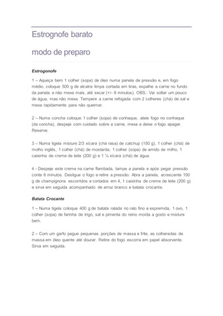 Estrognofe barato
modo de preparo
Estrogonofe
1 – Aqueça bem 1 colher (sopa) de óleo numa panela de pressão e, em fogo
médio, coloque 500 g de alcatra limpa cortada em tiras, espalhe a carne no fundo
da panela e não mexa mais, até secar (+/- 8 minutos). OBS.: Vai soltar um pouco
de água, mas não mexa. Tempere a carne refogada com 2 colheres (chá) de sal e
mexa rapidamente para não queimar.
2 – Numa concha coloque 1 colher (sopa) de conhaque, ateie fogo no conhaque
(da concha), despeje com cuidado sobre a carne, mexa e deixe o fogo apagar.
Reserve.
3 – Numa tigela misture 2/3 xícara (chá rasa) de catchup (150 g), 1 colher (chá) de
molho inglês, 1 colher (chá) de mostarda, 1 colher (sopa) de amido de milho, 1
caixinha de creme de leite (200 g) e 1 ¼ xícara (chá) de água.
4 - Despeje este creme na carne flambada, tampe a panela e após pegar pressão
conte 6 minutos. Desligue o fogo e retire a pressão. Abra a panela, acrescente 100
g de champignons escorridos e cortados em 4, 1 caixinha de creme de leite (200 g)
e sirva em seguida acompanhado de arroz branco e batata crocante.
Batata Crocante
1 – Numa tigela coloque 400 g de batata ralada no ralo fino e espremida, 1 ovo, 1
colher (sopa) de farinha de trigo, sal e pimenta do reino moída a gosto e misture
bem.
2 – Com um garfo pegue pequenas porções de massa e frite, as colheradas de
massa em óleo quente até dourar. Retire do fogo escorra em papel absorvente.
Sirva em seguida.
 
