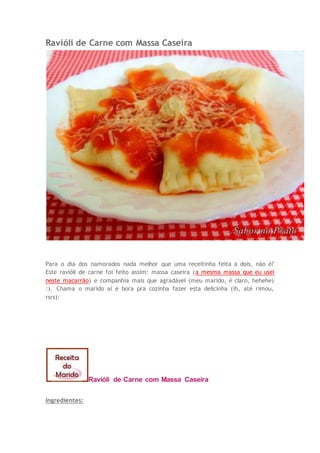 Ravióli de Carne com Massa Caseira
Para o dia dos namorados nada melhor que uma receitinha feita a dois, não é?
Este ravióli de carne foi feito assim: massa caseira (a mesma massa que eu usei
neste macarrão) e companhia mais que agradável (meu marido, é claro, hehehe)
:). Chama o marido aí e bora pra cozinha fazer esta delicinha (ih, até rimou,
rsrs):
Ravióli de Carne com Massa Caseira
Ingredientes:
 