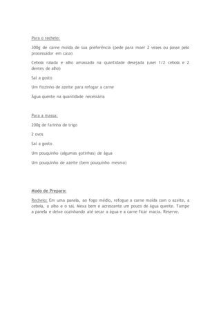 Para o recheio:
300g de carne moída de sua preferência (pede para moer 2 vezes ou passe pelo
processador em casa)
Cebola ralada e alho amassado na quantidade desejada (usei 1/2 cebola e 2
dentes de alho)
Sal a gosto
Um fiozinho de azeite para refogar a carne
Água quente na quantidade necessária
Para a massa:
200g de farinha de trigo
2 ovos
Sal a gosto
Um pouquinho (algumas gotinhas) de água
Um pouquinho de azeite (bem pouquinho mesmo)
Modo de Preparo:
Recheio: Em uma panela, ao fogo médio, refogue a carne moída com o azeite, a
cebola, o alho e o sal. Mexa bem e acrescente um pouco de água quente. Tampe
a panela e deixe cozinhando até secar a água e a carne ficar macia. Reserve.
 