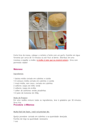Corte tiras da massa, coloque o recheio e feche com um garfo. Cozinhe em água
fervente por cerca de 13 minutos ou até ficar al dente. Distribua em uma
travessa e espalhe o molho (o molho é este que eu mostrei ontem). Sirva com
parmesão ralado!
Maionese
Ingredientes
1 batata média cortada em cubinhos e cozida
1/2 cenoura média cortada em cubinhos e cozida
1 maçã média, sem casca, cortada em cubinhos
2 colheres (sopa) de milho verde
2 colheres (sopa) de ervilha
1 colher de azeitonas verdes picadinhas
1/2 pote de maionese de 250g
Modo de Preparo:
Em uma vasilha misture todos os ingredientes, leve à geladeira por 30 minutos.
Sirva fria.
Provolone à Milanesa
Muito fácil de fazer, você vai precisar de:
Queijo provolone cortado em cubinhos e na quantidade desejada
Farinha de trigo na quantidade necessária
1 ovo
 