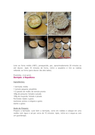 Leve ao forno médio (180º), preaquecido, por, aproximadamente 20 minutos ou
até dourar. Após 10 minutos de forno, retire a assadeira e vire as rodelas
voltando ao forno (para dourar dos dois lados).
Prontinho, é só servir.
Berinjela à Napolitana
Ingredientes:
1 berinjela média
1 tomate pequeno picadinho
1/2 pacote de molho de tomate pronto
100g de presunto fatiado e picado
100g de muçarela fatiada e picada
Parmesão ralado a gosto
Azeitonas pretas e orégano a gosto
Azeite a gosto
Modo de Preparo:
Prepare a berinjela: Lave bem a berinjela, corte em rodelas e coloque em uma
vasilha com água e sal por cerca de 15 minutos. Após, retire-as e seque-as com
um guardanapo.
 