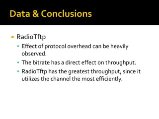  RadioTftp
 Effect of protocol overhead can be heavily
observed.
 The bitrate has a direct effect on throughput.
 RadioTftp has the greatest throughput, since it
utilizes the channel the most efficiently.
 