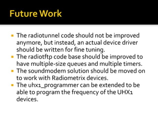  The radiotunnel code should not be improved
anymore, but instead, an actual device driver
should be written for fine tuning.
 The radiotftp code base should be improved to
have multiple-size queues and multiple timers.
 The soundmodem solution should be moved on
to work with Radiometrix devices.
 The uhx1_programmer can be extended to be
able to program the frequency of the UHX1
devices.
 