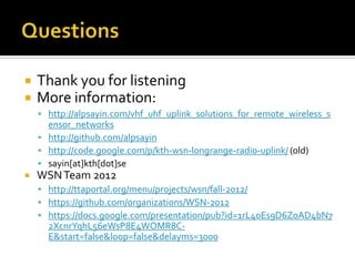  Thank you for listening
 More information:
 http://alpsayin.com/vhf_uhf_uplink_solutions_for_remote_wireless_s
ensor_networks
 http://github.com/alpsayin
 http://code.google.com/p/kth-wsn-longrange-radio-uplink/ (old)
 sayin[at]kth[dot]se
 WSNTeam 2012
 http://ttaportal.org/menu/projects/wsn/fall-2012/
 https://github.com/organizations/WSN-2012
 https://docs.google.com/presentation/pub?id=1rL40Es9D6ZoAD4bN7
2XcnrYqhL56eWsP8E4WOMR8C-
E&start=false&loop=false&delayms=3000
 