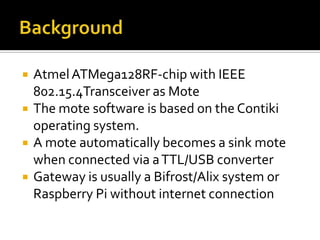  AtmelATMega128RF-chip with IEEE
802.15.4Transceiver as Mote
 The mote software is based on the Contiki
operating system.
 A mote automatically becomes a sink mote
when connected via aTTL/USB converter
 Gateway is usually a Bifrost/Alix system or
Raspberry Pi without internet connection
 