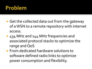  Get the collected data out from the gateway
of aWSN to a remote repository with internet
access.
 434 MHz and 144 MHz frequencies and
associated protocol stacks to optimize the
range and QoS
 From dedicated hardware solutions to
software defined radio links to optimize
power consumption and flexibility.
 