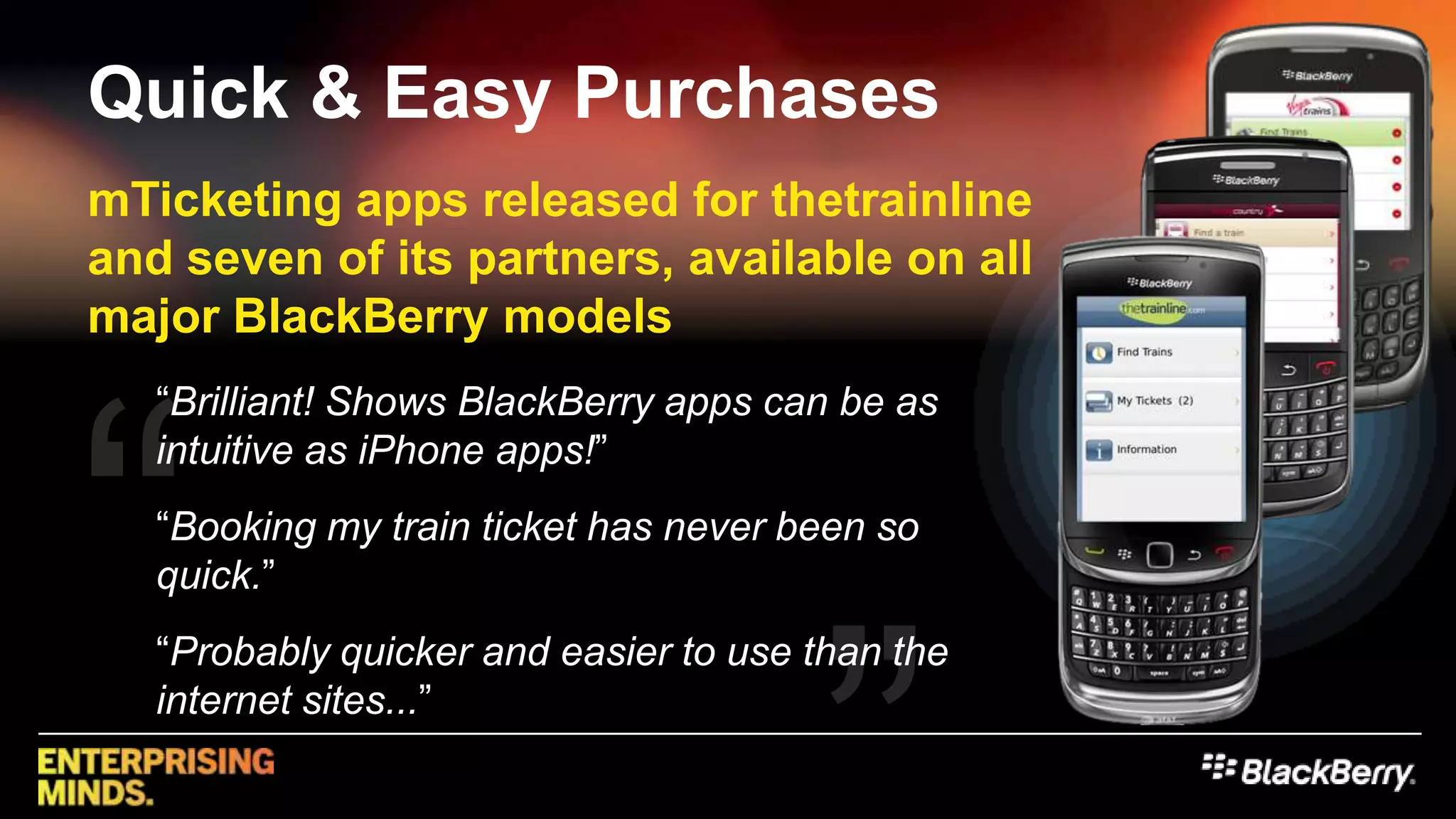 mTicketing apps released for thetrainline and seven of its partners, available on all major BlackBerry models““Brilliant! Shows BlackBerry apps can be as intuitive as iPhone apps!”“Booking my train ticket has never been so quick.”“Probably quicker and easier to use than the internet sites...””Quick & Easy Purchases
