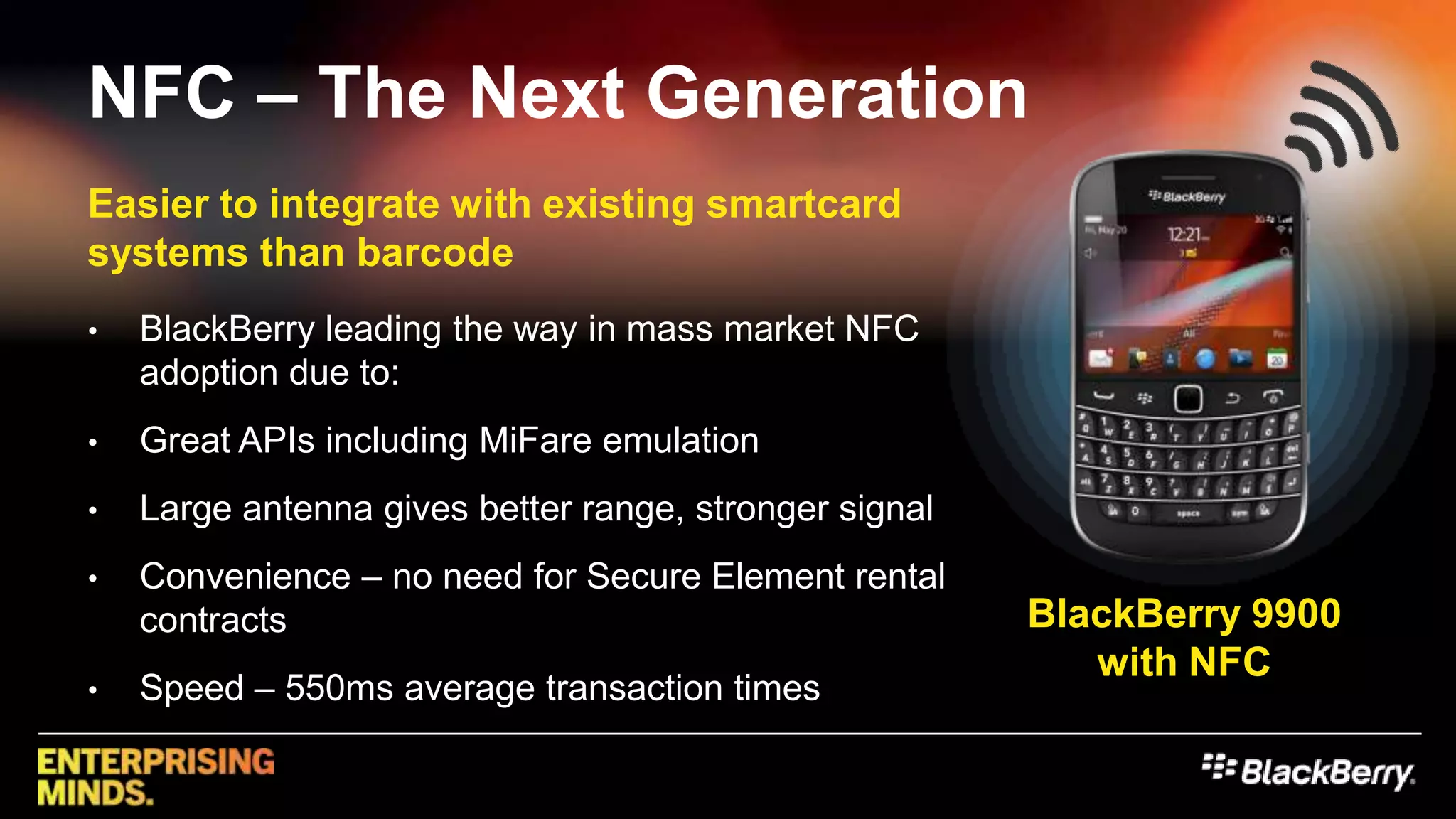NFC – The Next Generation	Easier to integrate with existing smartcard systems than barcodeBlackBerry leading the way in mass market NFC adoption due to:Great APIs including MiFare emulationLarge antenna gives better range, stronger signalConvenience – no need for Secure Element rental contractsSpeed – 550ms average transaction timesBlackBerry9900 with NFC