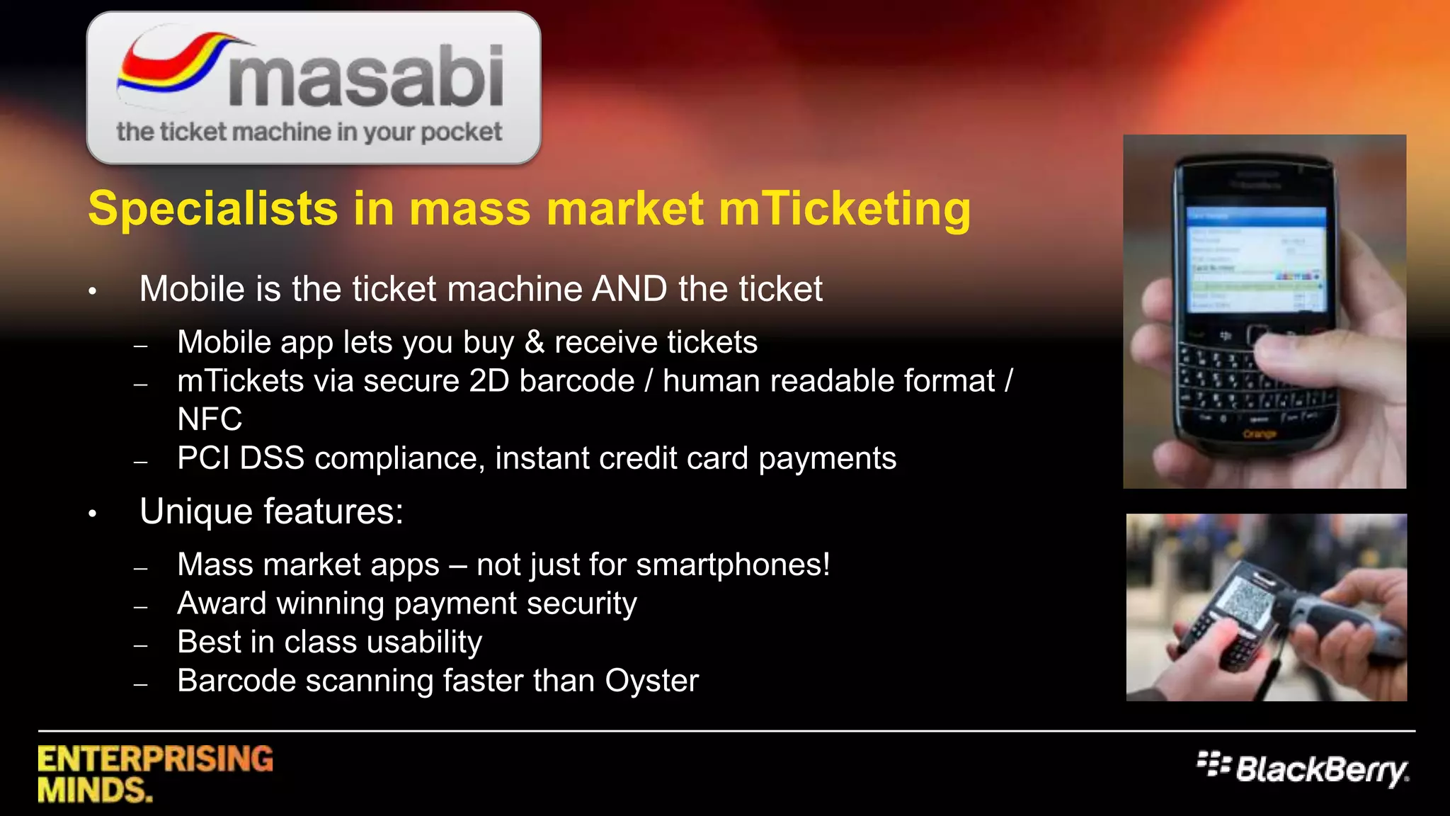 Specialists in mass market mTicketingMobile is the ticket machine AND the ticketMobile app lets you buy & receive ticketsmTickets via secure 2D barcode / human readable format / NFCPCI DSS compliance, instant credit card paymentsUnique features:Mass market apps – not just for smartphones!Award winning payment securityBest in class usabilityBarcode scanning faster than Oyster