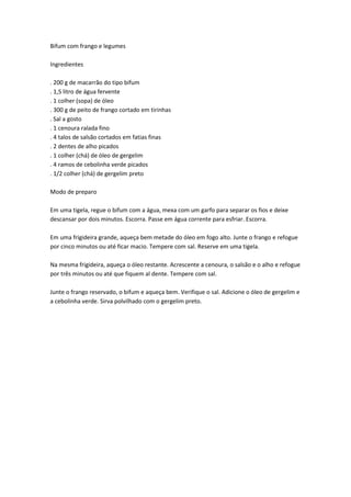 Bifum com frango e legumes
Ingredientes
. 200 g de macarrão do tipo bifum
. 1,5 litro de água fervente
. 1 colher (sopa) de óleo
. 300 g de peito de frango cortado em tirinhas
. Sal a gosto
. 1 cenoura ralada fino
. 4 talos de salsão cortados em fatias finas
. 2 dentes de alho picados
. 1 colher (chá) de óleo de gergelim
. 4 ramos de cebolinha verde picados
. 1/2 colher (chá) de gergelim preto
Modo de preparo
Em uma tigela, regue o bifum com a água, mexa com um garfo para separar os fios e deixe
descansar por dois minutos. Escorra. Passe em água corrente para esfriar. Escorra.
Em uma frigideira grande, aqueça bem metade do óleo em fogo alto. Junte o frango e refogue
por cinco minutos ou até ficar macio. Tempere com sal. Reserve em uma tigela.
Na mesma frigideira, aqueça o óleo restante. Acrescente a cenoura, o salsão e o alho e refogue
por três minutos ou até que fiquem al dente. Tempere com sal.
Junte o frango reservado, o bifum e aqueça bem. Verifique o sal. Adicione o óleo de gergelim e
a cebolinha verde. Sirva polvilhado com o gergelim preto.