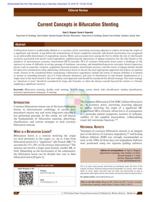       124 124  © 2018 Indian Heart Journal Interventions | Published by Wolters Kluwer ‑ Medknow
Editorial Review
Current Concepts in Bifurcation Stenting
Rajiv G. Bhagwat, Ronak V. Ruparelia1
Department of Cardiology, Heart Institute, Nanavati Hospital, Mumbai, Maharashtra, 1
Department of Cardiology, Bankers Heart Institute, Vadodara, Gujarat, India
Abstract
A bifurcation lesion is traditionally defined as a coronary artery narrowing occurring adjacent to and/or involving the origin of
a significant side branch. Long before the nomenclature of lesion complexity matured, side-branch involvement was recognized
as an unfavorable determinant of angioplasty success. Miere and associates were among the first to define the risk of side-branch
occlusion associated with parent vessel angioplasty, emphasizing the importance of plaque extension into the side branch as the
predictor of percutaneous coronary intervention (PCI) outcome. PCI of coronary bifurcation lesion poses a challenge to the
operator in terms of difficulty in wiring, passage of hardware, recrossing, and immediate/long-term outcomes. Several important
factors such as anatomic variation, angulation between branches, downstream territory, and the extent of plaque burden should
be taken into consideration when addressing a bifurcation lesion to choose the most appropriate approach and achieve an optimal
result. Factors to be considered before strategizing a bifurcation angioplasty include the extent of disease (whether it is limited
to ostium or extending beyond), size (2.5 mm reference diameter), and area of distribution of side branch. Implantation of a
single stent in the main branch is the most widely used approach and should be considered the default strategy. Two-stent strategy
as “intention to treat” should be considered for large side branches or when the disease extends beyond the ostium or a branch
supplying a significant territory.
Keywords: Bifurcation stenting, double crush stenting, MADS (main, across, distal, side) classification, medina classification,
proximal optimization technique, T-stenting
Introduction
Coronary bifurcations remain one of the most challenging
lesions in interventional cardiology. It carries poor
procedural success rate and worst long-term outcome if
not performed precisely. In this article, we will discuss
the fundamentals of bifurcation anatomy, physiology,
classification, and various strategies to treat coronary
bifurcation stenosis.
What is a Bifurcation Lesion?
Bifurcation lesion is a stenosis involving the origin
(or close proximity to the origin, i.e., up to 3 mm from
bifurcation point) of a “significant” side branch (SB).[1]
It
accounts for 15%–20% of all coronary interventions.[2]
The
stenosis can involve a larger main branch, smaller SB, or
both. Depending on the involvement of the components,
the bifurcation lesion can be divided into true or false
bifurcation lesion [Figure 1].
The European Bifurcation Club (EBC) defines bifurcation
as:  “A coronary artery narrowing occurring adjacent
to, and/or involving, the origin of a significant SB.
A significant SB is a branch, whose loss is of consequence
to a particular patient (symptoms, location of ischemia,
viability of the supplied myocardium, collateralizing
vessel, left ventricular function).”[3]
Historical Aspects
Treatment of coronary bifurcation stenosis is an integral
part of the history of coronary angioplasty,[4-6]
and kissing
balloon inflation (KBI) was strongly recommended as
early as the 1980s. In those days, two angioplasty balloons
were positioned using two separate guiding catheters.
Address for correspondence: Dr. Rajiv G. Bhagwat,
Department of Cardiology, Heart Institute (1st Floor),
Nanavati Hospital, S. V. Road,
Mumbai, Maharastra 400056.
E-mail: rgb2204@gmail.com
This is an open access journal, and articles are distributed under the terms of the
Creative Commons Attribution-NonCommercial-ShareAlike 4.0 License, which allows
others to remix, tweak, and build upon the work non-commercially, as long as
appropriate credit is given and the new creations are licensed under the identical terms.
For reprints contact: reprints@medknow.com
How to cite this article: Bhagwat RG, Ruparelia RV. Current concepts
in bifurcation stenting. Indian Heart J Interv 2018;1:124-35.
Access this article online
Quick Response Code:
Website:
http://www.ihji.org
DOI:
10.4103/ihji.ihji_23_18
[Downloaded free from http://www.ihji.org on Saturday, December 15, 2018, IP: 10.232.74.22]
 