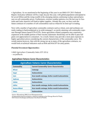 • Agriculture. As we mentioned at the beginning of the year in our BMO ETF 2011 Outlook
Report, food price inflation will be a topic du jour this year, with global population anticipated to
hit seven billion and the rising wealth in the emerging nations continuing to place upward pres-
sure on soft commodity prices. Furthermore, extreme weather patterns over the last year in Aus-
tralia and Latin America will lead to tighter supplies. Already this year, we have seen the
future contracts of a number of soft commodities such as wheat hit its limit up3 in trading.

Now with a number of agriculture commodity contracts such as wheat, corn and soybeans cur-
rently trading in backwardation4 or in mild contango5, we prefer attaining soft-commodity expo-
sure through futures based ETFs/ETPs. Some agriculture related companies may experience
expansion at the middle portion of their income statements should they not be able to pass full
grain cost appreciation to consumers. As a result, futures may provide a more pure exposure to
higher agriculture prices considering the current characteristics of the commodity curve. We
would caution however, that with the strong run up in many of the agriculture contracts, we
would look at technical indicators such as RSI6 and MACD7 for entry points.

Potential Investment Opportunities:

• BMO Agriculture Commodity Index ETF (ZCA)
– on pullbacks.
 