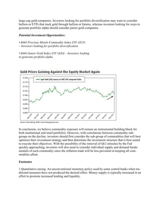 large-cap gold companies. Investors looking for portfolio diversification may want to consider
bullion or ETPs that track gold through bullion or futures, whereas investors looking for ways to
generate portfolio alpha should consider junior gold companies.

Potential Investment Opportunities:

• BMO Precious Metals Commodity Index ETF (ZCP)
– Investors looking for portfolio diversification

• BMO Junior Gold Index ETF (ZJO) – Investors looking
to generate portfolio alpha




In conclusion, we believe commodity exposure will remain an instrumental building block for
both institutional and retail portfolios. However, with correlations between commodity sub-
groups on the decline, investors should first consider the sub-group of commodities that will best
optimize their investment strategy and then determine the investment structure that is best suited
to execute their objectives. With the possibility of the removal of QE2 stimulus by the Fed
quickly approaching, investors will also need to consider individual supply and demand funda-
mentals of each commodity since the reflation trade will be less prevalent in keeping all com-
modities afloat.

Footnotes

1 Quantitative easing: An unconventional monetary policy used by some central banks when tra-
ditional measures have not produced the desired effect. Money supply is typically increased in an
effort to promote increased lending and liquidity.
 