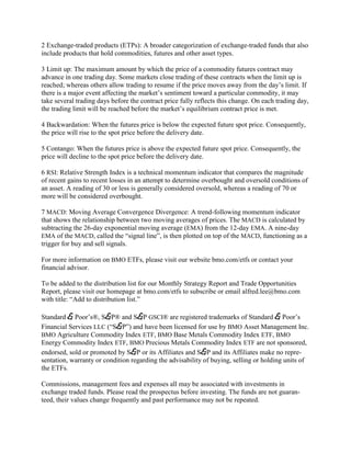 2 Exchange-traded products (ETPs): A broader categorization of exchange-traded funds that also
include products that hold commodities, futures and other asset types.

3 Limit up: The maximum amount by which the price of a commodity futures contract may
advance in one trading day. Some markets close trading of these contracts when the limit up is
reached; whereas others allow trading to resume if the price moves away from the day‘s limit. If
there is a major event affecting the market‘s sentiment toward a particular commodity, it may
take several trading days before the contract price fully reflects this change. On each trading day,
the trading limit will be reached before the market‘s equilibrium contract price is met.

4 Backwardation: When the futures price is below the expected future spot price. Consequently,
the price will rise to the spot price before the delivery date.

5 Contango: When the futures price is above the expected future spot price. Consequently, the
price will decline to the spot price before the delivery date.

6 RSI: Relative Strength Index is a technical momentum indicator that compares the magnitude
of recent gains to recent losses in an attempt to determine overbought and oversold conditions of
an asset. A reading of 30 or less is generally considered oversold, whereas a reading of 70 or
more will be considered overbought.

7 MACD: Moving Average Convergence Divergence: A trend-following momentum indicator
that shows the relationship between two moving averages of prices. The MACD is calculated by
subtracting the 26-day exponential moving average (EMA) from the 12-day EMA. A nine-day
EMA of the MACD, called the ―signal line‖, is then plotted on top of the MACD, functioning as a
trigger for buy and sell signals.

For more information on BMO ETFs, please visit our website bmo.com/etfs or contact your
financial advisor.

To be added to the distribution list for our Monthly Strategy Report and Trade Opportunities
Report, please visit our homepage at bmo.com/etfs to subscribe or email alfred.lee@bmo.com
with title: ―Add to distribution list.‖

Standard & Poor‘s®, S&P® and S&P GSCI® are registered trademarks of Standard & Poor‘s
Financial Services LLC (―S&P‖) and have been licensed for use by BMO Asset Management Inc.
BMO Agriculture Commodity Index ETF, BMO Base Metals Commodity Index ETF, BMO
Energy Commodity Index ETF, BMO Precious Metals Commodity Index ETF are not sponsored,
endorsed, sold or promoted by S&P or its Affiliates and S&P and its Affiliates make no repre-
sentation, warranty or condition regarding the advisability of buying, selling or holding units of
the ETFs.

Commissions, management fees and expenses all may be associated with investments in
exchange traded funds. Please read the prospectus before investing. The funds are not guaran-
teed, their values change frequently and past performance may not be repeated.
 