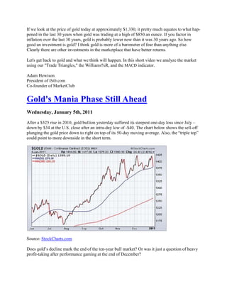 If we look at the price of gold today at approximately $1,330, it pretty much equates to what hap-
pened in the last 30 years when gold was trading at a high of $850 an ounce. If you factor in
inflation over the last 30 years, gold is probably lower now than it was 30 years ago. So how
good an investment is gold? I think gold is more of a barometer of fear than anything else.
Clearly there are other investments in the marketplace that have better returns.

Let's get back to gold and what we think will happen. In this short video we analyze the market
using our "Trade Triangles," the Williams%R, and the MACD indicator.

Adam Hewison
President of INO.com
Co-founder of MarketClub


Gold's Mania Phase Still Ahead
Wednesday, January 5th, 2011

After a $325 rise in 2010, gold bullion yesterday suffered its steepest one-day loss since July –
down by $34 at the U.S. close after an intra-day low of -$40. The chart below shows the sell-off
plunging the gold price down to right on top of its 50-day moving average. Also, the ―triple top‖
could point to more downside in the short term.




Source: StockCharts.com

Does gold‘s decline mark the end of the ten-year bull market? Or was it just a question of heavy
profit-taking after performance gaming at the end of December?
 