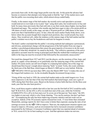 previously been sold. At this stage larger profits were the rule. At this point the advance had
become so extensive that attempts were being made to find the ―top‖ of the market move such
that the public was executing short-sales, which almost always ended badly.

Finally, in the mature stage of the bull market, the recently active and speculative accounts
would tend not to over-trade or try to pick ―tops‖ using short-sales, but would resolve to buy and
hold. So many times previously they had sold only to see their stocks dance higher, leaving them
frustrated and angry. The customer who months ago had been eager to take a few points profit on
100 shares of stock would, at this stage, not take a 30-point profit on 1,000 shares of the same
stock now that it had doubled in price. In fact, when the stock market finally broke down, even
below where the accounts bought their original stock positions, they would actually buy more
shares. They would not sell;, rather the tendency at this mature stage of the bull market and the
public‘s mindset was to buy the breakdowns and look for bargains in stocks.

The book‘s author concluded that the public‘s investing methods had undergone a pronounced,
and obvious, unintentional change with the progression of the bull market from one stage to
another; a psychological phenomena that causes the great majority of investors to do the exact
opposite of what they should do! As stated in the book, ―The collective operations of the active
speculative accounts must be wrong in principal [such that] the method that would prove prof-
itable in the long run must be reversed of that followed by the consistently unsuccessful.‖

Not much has changed from 1917 and 2012, just the players, not the emotions of fear, hope, and
greed; or, supply versus demand, as we potentially near the maturing stage of this current bull
market. Of course stocks can still travel higher in a maturing bull market, but at this stage we
should keep Don Guyon‘s insight about maturing ―bulls‖ in mind. Verily, this week celebrates
the third year of the Bull Run, which began on March 9, 2009 and we were bullish. With the
S&P 500 (SPX/1369.63) up more than 100% since the March 2009 ―lows‖ it makes this one of
the longest bull markets ever. As the invaluable Bespoke Investment Group writes:

―Going all the way back to 1928, the current bull market ranks as the ninth longest ever. Even
more impressive is the fact that of the nine bull markets that lasted longer, none saw a gain of
100% during their first three years. Based on the history of prior bulls that have hit the three-year
mark, year four has also been positive.‖

Now, recall those negative nabobs that told us late last year the first half of 2012 would be really
bad? W-R-O-N-G, for the SPX is off to its ninth best start of the year, while the NASDAQ
(COMPQ/2976.19) is off to its best start ever! In seven out of the past ten ―best starts,‖ the SPX
was higher at year-end, which is why I keep chanting, ―You can be cautious, but don‘t get bear-
ish.‖ Accompanying the rally has been improving economic statistics and last week was no
exception. Indeed, of the 20 economic reports released last week, 15 were better than estimated.
Meanwhile, earnings reports for 4Q11 have come in better than expected, causing the ratio of net
earnings revisions for the S&P 1500 to improve. Then too, the employment situation reports con-
tinued to improve. Of course, such an environment has led to increased consumer confidence
punctuated by the February‘s Consumer Confidence report that was reported ahead of estimates
at 70.8, versus 63.0, for its best reading in a year. And that optimism makes me nervous.
 