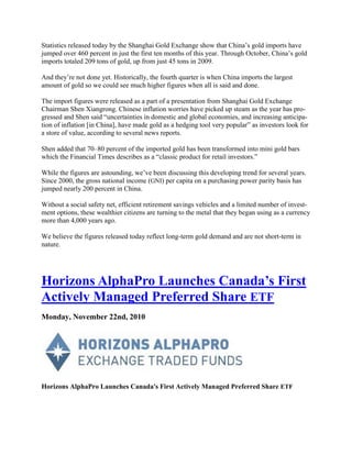 Statistics released today by the Shanghai Gold Exchange show that China‘s gold imports have
jumped over 460 percent in just the first ten months of this year. Through October, China‘s gold
imports totaled 209 tons of gold, up from just 45 tons in 2009.

And they‘re not done yet. Historically, the fourth quarter is when China imports the largest
amount of gold so we could see much higher figures when all is said and done.

The import figures were released as a part of a presentation from Shanghai Gold Exchange
Chairman Shen Xiangrong. Chinese inflation worries have picked up steam as the year has pro-
gressed and Shen said ―uncertainties in domestic and global economies, and increasing anticipa-
tion of inflation [in China], have made gold as a hedging tool very popular‖ as investors look for
a store of value, according to several news reports.

Shen added that 70–80 percent of the imported gold has been transformed into mini gold bars
which the Financial Times describes as a ―classic product for retail investors.‖

While the figures are astounding, we‘ve been discussing this developing trend for several years.
Since 2000, the gross national income (GNI) per capita on a purchasing power parity basis has
jumped nearly 200 percent in China.

Without a social safety net, efficient retirement savings vehicles and a limited number of invest-
ment options, these wealthier citizens are turning to the metal that they began using as a currency
more than 4,000 years ago.

We believe the figures released today reflect long-term gold demand and are not short-term in
nature.




Horizons AlphaPro Launches Canada‘s First
Actively Managed Preferred Share ETF
Monday, November 22nd, 2010




Horizons AlphaPro Launches Canada's First Actively Managed Preferred Share ETF
 