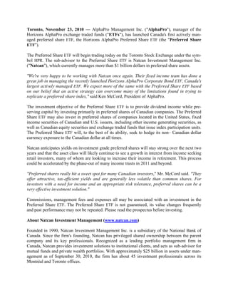 Toronto, November 23, 2010 — AlphaPro Management Inc. ("AlphaPro"), manager of the
Horizons AlphaPro exchange traded funds ("ETFs"), has launched Canada's first actively man-
aged preferred share ETF, the Horizons AlphaPro Preferred Share ETF (the "Preferred Share
ETF").

The Preferred Share ETF will begin trading today on the Toronto Stock Exchange under the sym-
bol HPR. The sub-advisor to the Preferred Share ETF is Natcan Investment Management Inc.
("Natcan"), which currently manages more than $1 billion dollars in preferred share assets.

"We're very happy to be working with Natcan once again. Their fixed income team has done a
great job in managing the recently launched Horizons AlphaPro Corporate Bond ETF, Canada's
largest actively managed ETF. We expect more of the same with the Preferred Share ETF based
on our belief that an active strategy can overcome many of the limitations found in trying to
replicate a preferred share index," said Ken McCord, President of AlphaPro.

The investment objective of the Preferred Share ETF is to provide dividend income while pre-
serving capital by investing primarily in preferred shares of Canadian companies. The Preferred
Share ETF may also invest in preferred shares of companies located in the United States, fixed
income securities of Canadian and U.S. issuers, including other income generating securities, as
well as Canadian equity securities and exchange traded funds that issue index participation units.
The Preferred Share ETF will, to the best of its ability, seek to hedge its non– Canadian dollar
currency exposure to the Canadian dollar at all times.

Natcan anticipates yields on investment grade preferred shares will stay strong over the next two
years and that the asset class will likely continue to see a growth in interest from income seeking
retail investors, many of whom are looking to increase their income in retirement. This process
could be accelerated by the phase-out of many income trusts in 2011 and beyond.

"Preferred shares really hit a sweet spot for many Canadian investors," Mr. McCord said. "They
offer attractive, tax-efficient yields and are generally less volatile than common shares. For
investors with a need for income and an appropriate risk tolerance, preferred shares can be a
very effective investment solution."

Commissions, management fees and expenses all may be associated with an investment in the
Preferred Share ETF. The Preferred Share ETF is not guaranteed, its value changes frequently
and past performance may not be repeated. Please read the prospectus before investing.

About Natcan Investment Management (www.natcan.com)

Founded in 1990, Natcan Investment Management Inc. is a subsidiary of the National Bank of
Canada. Since the firm's founding, Natcan has privileged shared ownership between the parent
company and its key professionals. Recognized as a leading portfolio management firm in
Canada, Natcan provides investment solutions to institutional clients, and acts as sub-advisor for
mutual funds and private wealth portfolios. With approximately $25 billion in assets under man-
agement as of September 30, 2010, the firm has about 45 investment professionals across its
Montréal and Toronto offices.
 