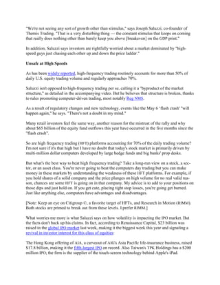 "We're not seeing any sort of growth other than stimulus," says Joseph Saluzzi, co-founder of
Themis Trading. "That is a very disturbing thing — the constant stimulus that keeps on coming
that really does nothing other than barely keep you above [breakeven] on the GDP print."

In addition, Saluzzi says investors are rightfully worried about a market dominated by "high-
speed guys just chasing each other up and down the price ladder."

Unsafe at High Speeds

As has been widely reported, high-frequency trading routinely accounts for more than 50% of
daily U.S. equity trading volume and regularly approaches 70%.

Saluzzi isn't opposed to high-frequency trading per se, calling it a "byproduct of the market
structure," as detailed in the accompanying video. But he believes that structure is broken, thanks
to rules promoting computer-driven trading, most notably Reg NMS.

As a result of regulatory changes and new technology, events like the May 6 ‗flash crash' "will
happen again," he says. "There's not a doubt in my mind."

Many retail investors feel the same way, another reason for the mistrust of the rally and why
about $65 billion of the equity fund outflows this year have occurred in the five months since the
"flash crash".

So are high frequency trading (HFT) platforms accounting for 70% of the daily trading volume?
I'm not sure if it's that high but I have no doubt that today's stock market is primarily driven by
multi-million dollar computers developed by large hedge funds and big banks' prop desks.

But what's the best way to beat high frequency trading? Take a long-run view on a stock, a sec-
tor, or an asset class. You're never going to beat the computers day trading but you can make
money in these markets by understanding the weakness of these HFT platforms. For example, if
you hold shares of a solid company and the price plunges on high volume for no real valid rea-
son, chances are some HFT is going on in that company. My advice is to add to your positions on
those dips and just hold on. If you get cute, placing tight stop losses, you're going get burned.
Just like anything else, computers have advantages and disadvantages.

[Note: Keep an eye on Citigroup ©, a favorite target of HFTs, and Research in Motion (RIMM).
Both stocks are primed to break out from these levels. I prefer RIMM.]

What worries me more is what Saluzzi says on how volatility is impacting the IPO market. But
the facts don't back up his claims. In fact, according to Renaissance Capital, $23 billion was
raised in the global IPO market last week, making it the biggest week this year and signaling a
revival in investor interest for this class of equities:

The Hong Kong offering of AIA, a carveout of AIG's Asia Pacific life-insurance business, raised
$17.8 billion, making it the fifth-largest IPO on record. Also Taiwan's TPK Holdings has a $200
million IPO; the firm is the supplier of the touch-screen technology behind Apple's iPad.
 