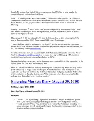 In early November, Coal India IPO is set to raise more than $3 billion in what may be the
country's largest-ever initial public offering.

In the U.S., handbag-maker Vera Bradley (VRA), Chinese education provider TAL Education
(XRS) and Italian restaurant chain Bravo Brio (BBRG) raised a combined $440 million, while in
South America, oil and gas provider HRT Participações sold $1.4 billion in new stock on
Thursday.

Norway‘s Statoil Fuel & Retail raised $800 million after pricing at the top of the range Thurs-
day. Andthe world's largest online betting exchange, London-based Betfair, made its public
debut by raising $540 million.

The average 2010 IPO has returned 6.3% from its first day close to date, outpacing the 4.8%
year-to-date return of the MSCI World Index (IWRD), says Renaissance.

―Heavy, deal flow, positive returns and a swelling IPO pipeline suggest an active close to an
already active year, and an IPO market that has finally returned to more normalized issuance lev-
els,‖ the company said in an online blog.

As for the economy, don't just focus on the US. CPB Netherlands Bureau for Economic Policy
Analysis released its world trade report on Monday, showing world trade up 1.5% month-on-
month in August and world industrial production up 0.2%:

Compared to its long run average, production momentum remains high in July, particularly in the
United States, the Euro Area, and emerging Asia.

There is a lot of slack in the US economy, but things are slowly shifting. As for the rally, there is
plenty of liquidity to propel shares much higher. While I understand asset managers who are
skeptical, I fear they will be left in the dust when the markets start going parabolic. And whether
or not you believe in the rally, it's irrelevant. What is relevant is how long can you afford to
underperform the markets before you lose your job?


Emerging Markets Diary (August 30, 2010)
Friday, August 27th, 2010

Emerging Markets Diary (August 30, 2010)

Strengths

       Thailand‘s GDP expanded by a higher-than-expected 9.1 percent in the second quarter
       from a year earlier, as surging exports helped offset the impact of political turmoil.
       Second-quarter GDP rose 7.9 percent year over year in The Philippines, exceeding con-
       sensus estimates. Growth was driven by higher fixed-asset investment, especially in con-
       struction, and government spending.
 