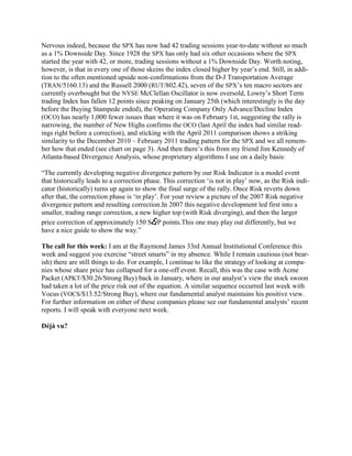Nervous indeed, because the SPX has now had 42 trading sessions year-to-date without so much
as a 1% Downside Day. Since 1928 the SPX has only had six other occasions where the SPX
started the year with 42, or more, trading sessions without a 1% Downside Day. Worth noting,
however, is that in every one of those skeins the index closed higher by year‘s end. Still, in addi-
tion to the often mentioned upside non-confirmations from the D-J Transportation Average
(TRAN/5160.13) and the Russell 2000 (RUT/802.42), seven of the SPX‘s ten macro sectors are
currently overbought but the NYSE McClellan Oscillator is now oversold, Lowry‘s Short Term
trading Index has fallen 12 points since peaking on January 25th (which interestingly is the day
before the Buying Stampede ended), the Operating Company Only Advance/Decline Index
(OCO) has nearly 1,000 fewer issues than where it was on February 1st, suggesting the rally is
narrowing, the number of New Highs confirms the OCO (last April the index had similar read-
ings right before a correction), and sticking with the April 2011 comparison shows a striking
similarity to the December 2010 – February 2011 trading pattern for the SPX and we all remem-
ber how that ended (see chart on page 3). And then there‘s this from my friend Jim Kennedy of
Atlanta-based Divergence Analysis, whose proprietary algorithms I use on a daily basis:

―The currently developing negative divergence pattern by our Risk Indicator is a model event
that historically leads to a correction phase. This correction ‗is not in play‘ now, as the Risk indi-
cator (historically) turns up again to show the final surge of the rally. Once Risk reverts down
after that, the correction phase is ‗in play‘. For your review a picture of the 2007 Risk negative
divergence pattern and resulting correction.In 2007 this negative development led first into a
smaller, trading range correction, a new higher top (with Risk diverging), and then the larger
price correction of approximately 150 S&P points.This one may play out differently, but we
have a nice guide to show the way.‖

The call for this week: I am at the Raymond James 33rd Annual Institutional Conference this
week and suggest you exercise ―street smarts‖ in my absence. While I remain cautious (not bear-
ish) there are still things to do. For example, I continue to like the strategy of looking at compa-
nies whose share price has collapsed for a one-off event. Recall, this was the case with Acme
Packet (APKT/$30.26/Strong Buy) back in January, where in our analyst‘s view the stock swoon
had taken a lot of the price risk out of the equation. A similar sequence occurred last week with
Vocus (VOCS/$13.52/Strong Buy), where our fundamental analyst maintains his positive view.
For further information on either of these companies please see our fundamental analysts‘ recent
reports. I will speak with everyone next week.

Déjà vu?
 