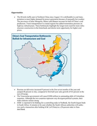 Opportunities

      The 60-mile traffic jam in Northern China since August 14 is attributable to coal trans-
      portation to meet higher demand for power generation because of unusually hot weather.
      The provinces of Inner Mongolia, Shanxi and Shaanxi account for half of China‘s coal
      production. Truck transportation to coastal regions has added tremendous pressure on
      highway infrastructure. These bottlenecks highlight the longer-term need for more infra-
      structure construction in the hinterlands and shorter-term opportunity for higher coal
      prices.




      Russian car deliveries increased 9 percent in the first seven months of the year and
      jumped 48 percent in July, compared to first-half year sales growth of 0.6 percent in the
      rest of Europe.
      The Venezuelan government will cancel $200 million in outstanding debt of Colombian
      exporters. Although the two countries represent very divergent political systems, their
      trade relations remain strong
      HSBC is reported to be bidding for a controlling stake in Nedbank, the fourth-largest bank
      in South Africa. It remains to be seen whether the South African authorities will autho-
      rize such a transaction after holding ICBC (of China) to a 20-percent stake in Stan-
      dard Bank
 