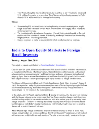 Time Warner bought a stake in Chilevision, the local free-to-air TV network, for around
       $150 million. It remains to be seen how Time Warner, which already operates in Chile
       through CNN, will reposition its strategy in the country

Threats

       Deteriorating U.S. economic data, including housing sales and unemployment, might
       weigh on investor sentiment toward Asian countries that have largely relied on exports
       for the current recovery.
       The constitutional referendum on September 12 could limit potential upside in Turkish
       equities until the outcome is known. Historically, market performance was hindered by
       the prospect of a coalition government.
       Mexico continues to battle to restore stability while conducting its war on drugs.




India to Open Equity Markets to Foreign
Retail Investors
Tuesday, August 24th, 2010

This article is a guest contribution by American Century Investments.

Over the past few years, India has moved forward with market-oriented economic reforms such
as reductions in tariffs and other trade barriers, the modernization of its financial sector, major
adjustments in government monetary and fiscal policies, and more safeguards for intellectual
property rights. In a move to reform its economy and boost double-digit growth, India—Asia‘s
third largest economy—is now planning to open equity markets to foreign retail investors.

The Financial Times reported last week (―India Eyes Foreign Retail Share Investors,‖ August 9,
2010) that a panel set up by the government to explore ways of bolstering foreign capital inflows
had recommended making it easier for foreigners—particularly wealthy foreign nationals of
Indian origin—to buy shares on the Indian exchanges.

In the article, Ashvin Parekh, a partner at Ernst & Young in Mumbai, who has also been working
with the finance ministry on the project, said that ―the finance ministry has accepted the recom-
mendations in principle as it wants to capitalize on India‘s incredible growth by attracting more
foreign investors.‖ The move to open up the country‘s equity market to retail investors abroad
had been passed on to India‘s market regulator and central bank, which would have to create a
framework to protect investors‘ interests.

About 18 years ago, foreign institutional investors were first allowed to invest in India. Now,
foreign-owned brokers are common and trade directly on the country‘s exchanges, while individ-
ual investors are prohibited from such practices. The plan to open up equity markets to foreign
 