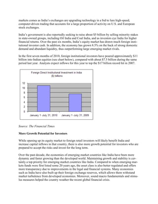 markets comes as India‘s exchanges are upgrading technology in a bid to lure high-speed,
computer-driven trading that accounts for a large proportion of activity on U.S. and European
stock exchanges.

India‘s government is also reportedly seeking to raise about $5 billion by selling minority stakes
in state-owned groups, including Oil India and Coal India, and as investors eye India for higher
financial returns. Over the past six months, India‘s equity market has drawn much foreign insti-
tutional investor cash. In addition, the economy has grown 8.5% on the back of strong domestic
demand and abundant liquidity, thus outperforming large emerging market rivals.

In the first seven months of 2010, foreign institutional investors have poured approximately $11
billion into Indian equities (see chart below), compared with about $7.5 billion during the same
period last year. Analysts expect inflows for this year to top the $17 billion record hit in 2007.




Source: The Financial Times

More Growth Potential for Investors

While opening up its equity market to foreign retail investors will likely benefit India and
increase capital inflows in that country, there is also more growth potential for investors who are
prepared to accept the risks and invest for the long term.

Over the past decade, the economies of emerging market countries like India have been more
dynamic and faster growing than the developed world. Maintaining growth and stability is cer-
tainly a top priority for emerging market countries like India. Compared to when emerging mar-
kets funds were first listed some 20 years ago, the asset class is also better regulated and offers
more transparency due to improvements in the legal and financial systems. Many economies
such as India have also built up their foreign exchange reserves, which allows them withstand
market turbulence from developed economies. Moreover, sound macro fundamentals and stimu-
lus measures helped the country weather the recent global financial crisis.
 