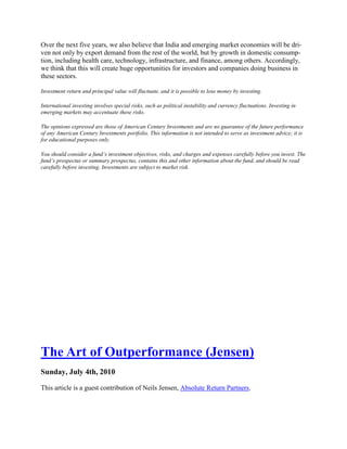 Over the next five years, we also believe that India and emerging market economies will be dri-
ven not only by export demand from the rest of the world, but by growth in domestic consump-
tion, including health care, technology, infrastructure, and finance, among others. Accordingly,
we think that this will create huge opportunities for investors and companies doing business in
these sectors.

Investment return and principal value will fluctuate, and it is possible to lose money by investing.

International investing involves special risks, such as political instability and currency fluctuations. Investing in
emerging markets may accentuate these risks.

The opinions expressed are those of American Century Investments and are no guarantee of the future performance
of any American Century Investments portfolio. This information is not intended to serve as investment advice; it is
for educational purposes only.

You should consider a fund’s investment objectives, risks, and charges and expenses carefully before you invest. The
fund’s prospectus or summary prospectus, contains this and other information about the fund, and should be read
carefully before investing. Investments are subject to market risk.




The Art of Outperformance (Jensen)
Sunday, July 4th, 2010

This article is a guest contribution of Neils Jensen, Absolute Return Partners.
 
